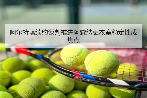 阿尔特塔续约谈判推进阿森纳更衣室稳定性成焦点