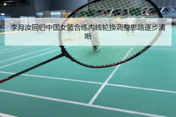 李月汝回归中国女篮合练内线轮换调整思路逐步清晰