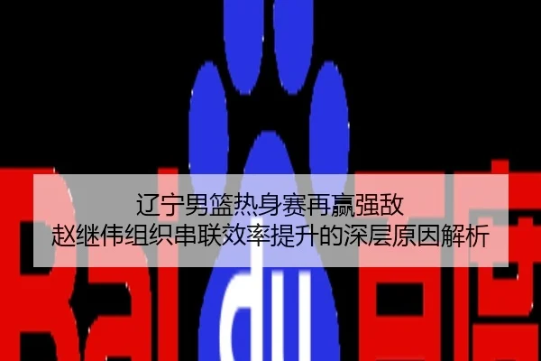 辽宁男篮热身赛再赢强敌 赵继伟组织串联效率提升的深层原因解析